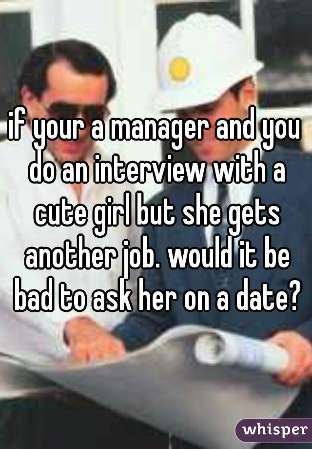 if your a manager and you do an interview with a cute girl but she gets another job. would it be bad to ask her on a date?