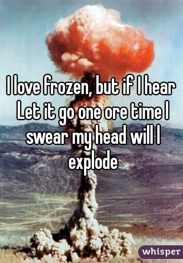 I love frozen, but if I hear Let it go one ore time I swear my head will l explode