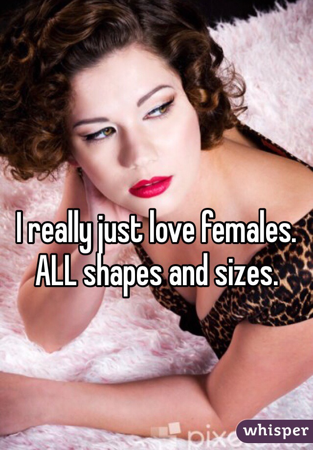 I really just love females. ALL shapes and sizes.