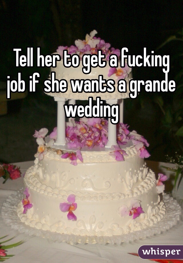 Tell her to get a fucking job if she wants a grande wedding 