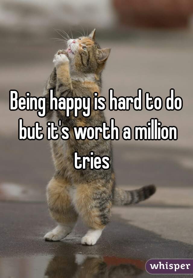 Being happy is hard to do but it's worth a million tries   