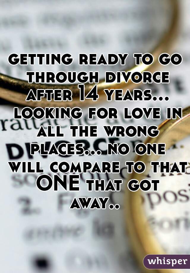 getting ready to go through divorce after 14 years... looking for love in all the wrong places... no one will compare to that ONE that got away.. 