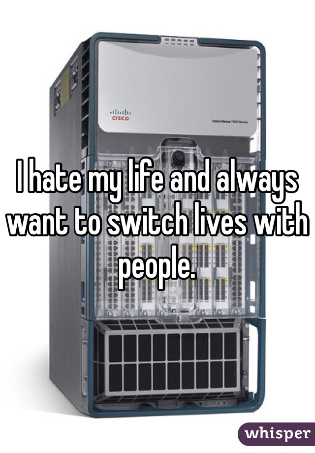 I hate my life and always want to switch lives with people.