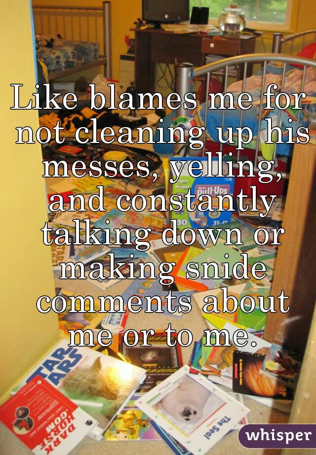 Like blames me for not cleaning up his messes, yelling, and constantly talking down or making snide comments about me or to me.