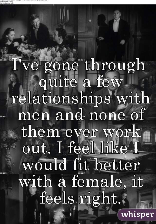 I've gone through quite a few relationships with men and none of them ever work out. I feel like I would fit better with a female, it feels right.