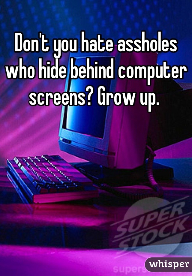 Don't you hate assholes who hide behind computer screens? Grow up. 