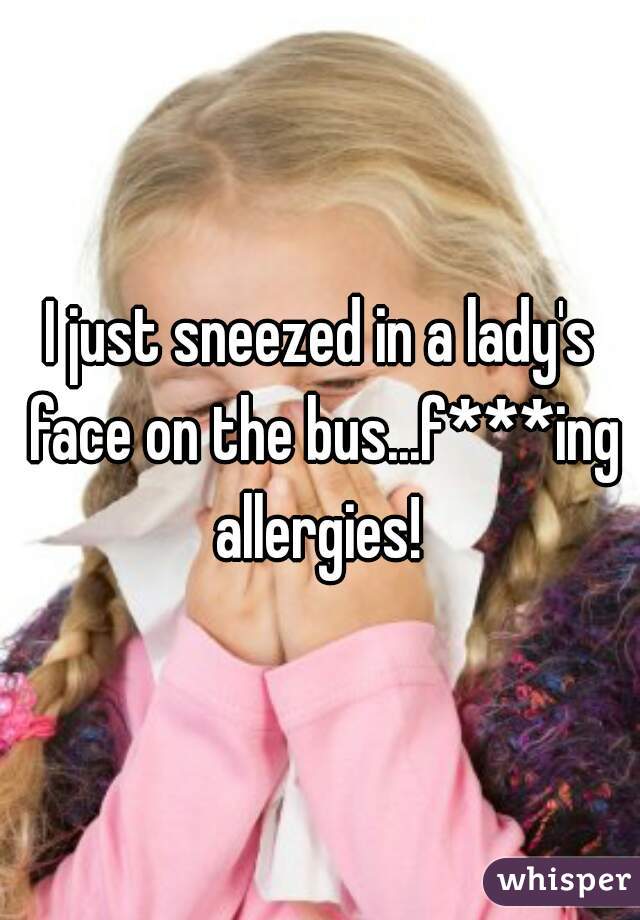 I just sneezed in a lady's face on the bus...f***ing allergies! 