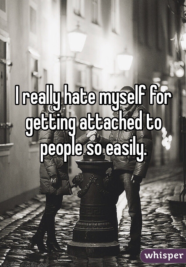 I really hate myself for getting attached to people so easily. 