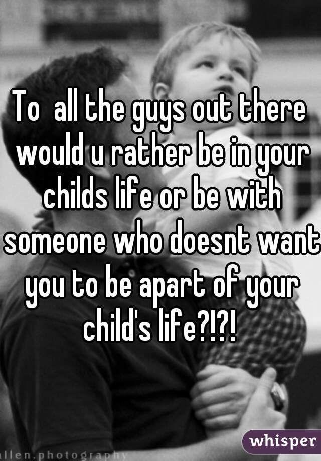 To  all the guys out there would u rather be in your childs life or be with someone who doesnt want you to be apart of your child's life?!?! 