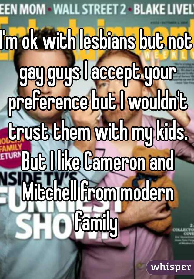 I'm ok with lesbians but not gay guys I accept your preference but I wouldn't trust them with my kids. But I like Cameron and Mitchell from modern family 