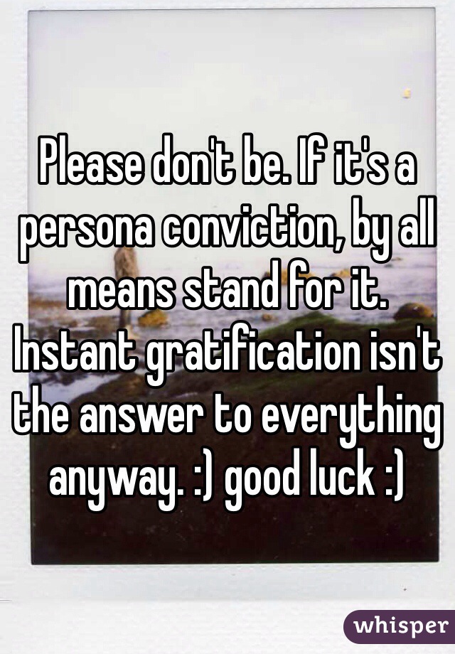 Please don't be. If it's a persona conviction, by all means stand for it. Instant gratification isn't the answer to everything anyway. :) good luck :)