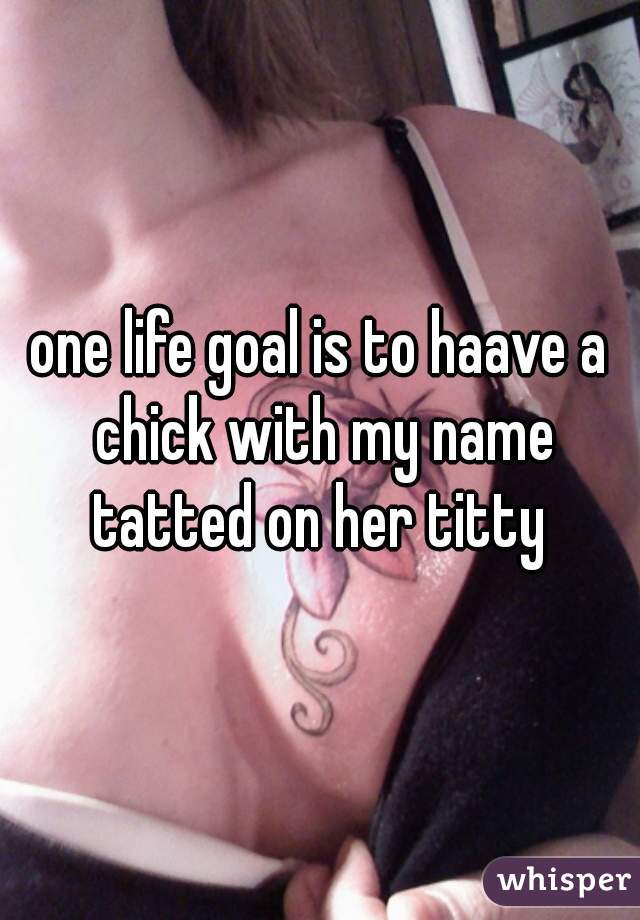 one life goal is to haave a chick with my name tatted on her titty 