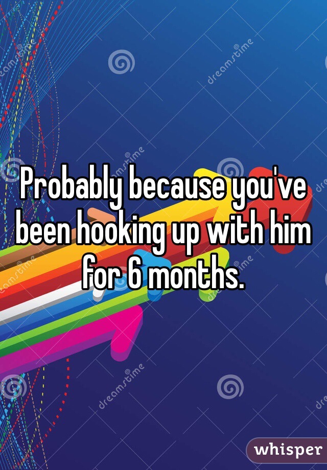 Probably because you've been hooking up with him for 6 months.