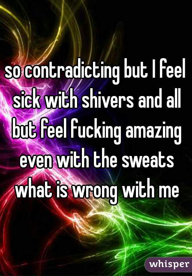 so contradicting but I feel sick with shivers and all but feel fucking amazing even with the sweats what is wrong with me