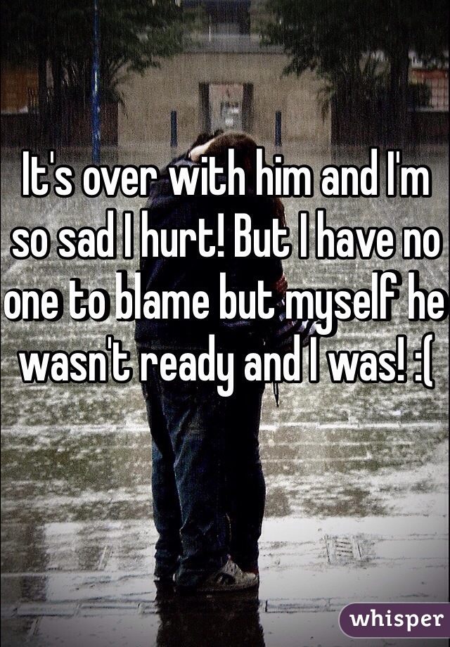 It's over with him and I'm so sad I hurt! But I have no one to blame but myself he wasn't ready and I was! :(