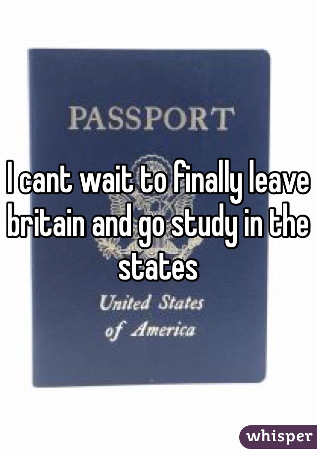 I cant wait to finally leave britain and go study in the states 
