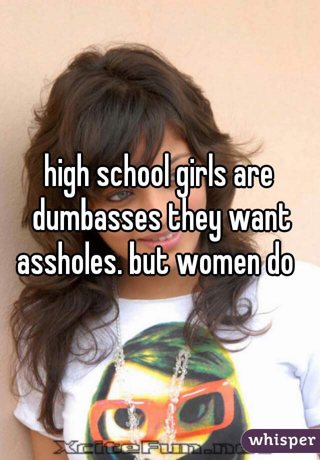 high school girls are dumbasses they want assholes. but women do  