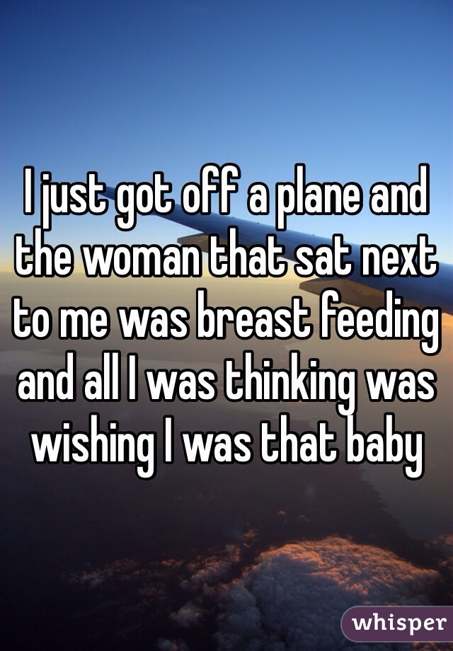I just got off a plane and the woman that sat next to me was breast feeding and all I was thinking was wishing I was that baby