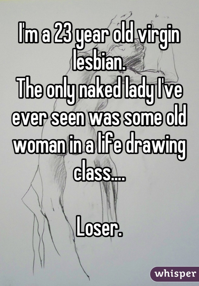 I'm a 23 year old virgin lesbian. 
The only naked lady I've ever seen was some old woman in a life drawing class.... 

Loser.