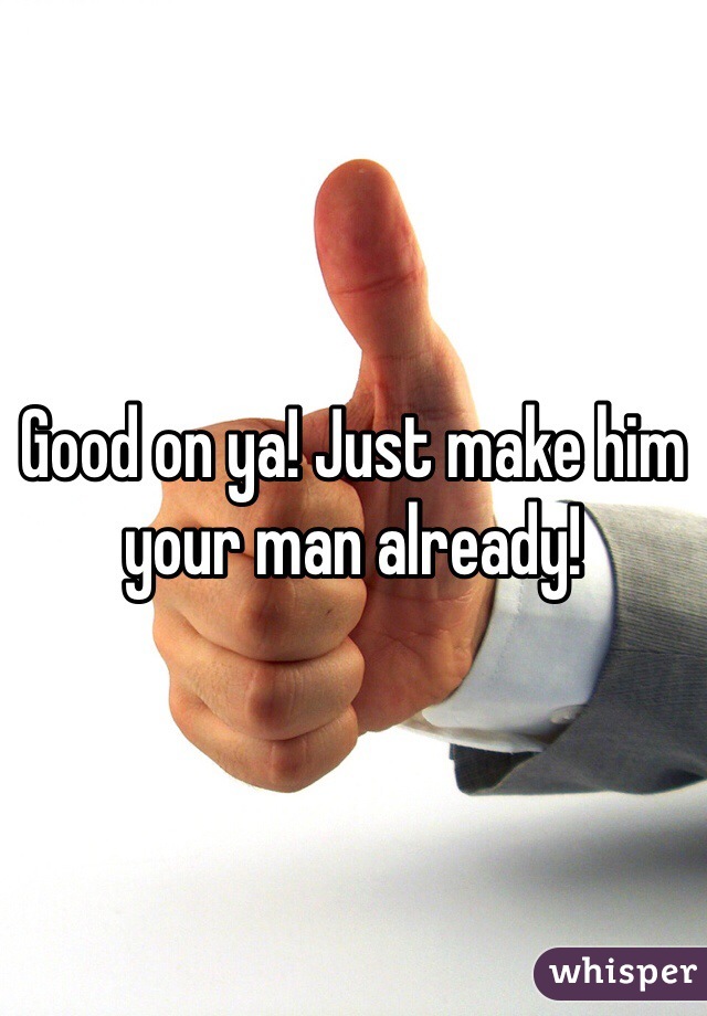 Good on ya! Just make him your man already!