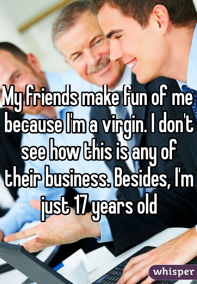 My friends make fun of me because I'm a virgin. I don't see how this is any of their business. Besides, I'm just 17 years old