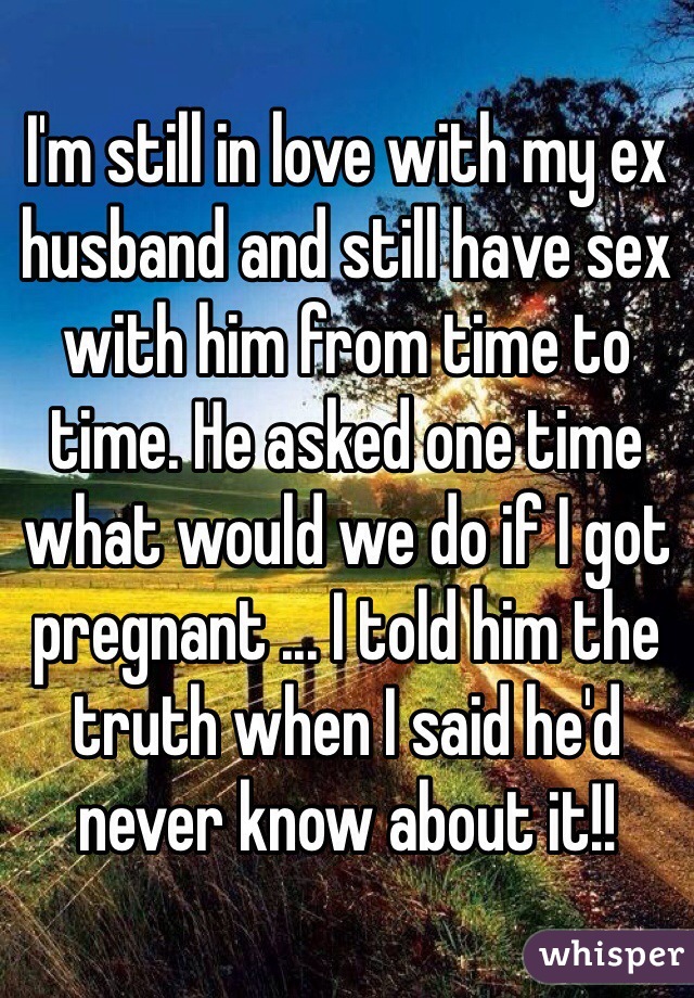 I'm still in love with my ex husband and still have sex with him from time to time. He asked one time what would we do if I got pregnant ... I told him the truth when I said he'd never know about it!!