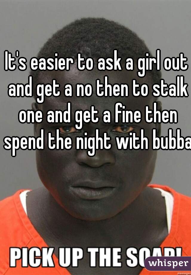 It's easier to ask a girl out and get a no then to stalk one and get a fine then spend the night with bubba