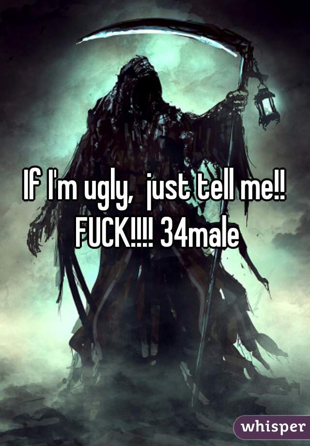 If I'm ugly,  just tell me!! FUCK!!!! 34male