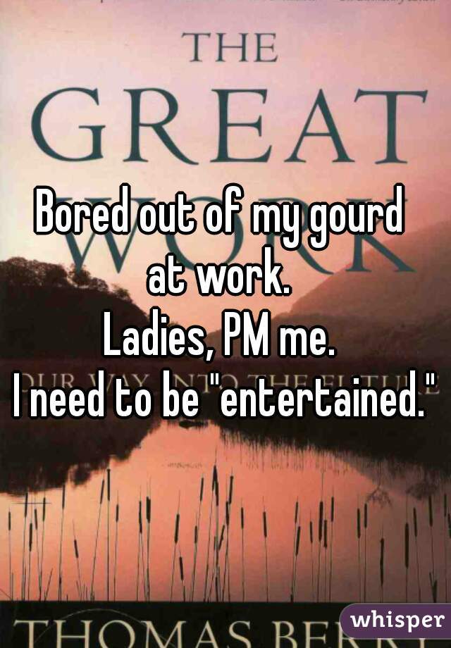 Bored out of my gourd 
at work. 
Ladies, PM me. 
I need to be "entertained."