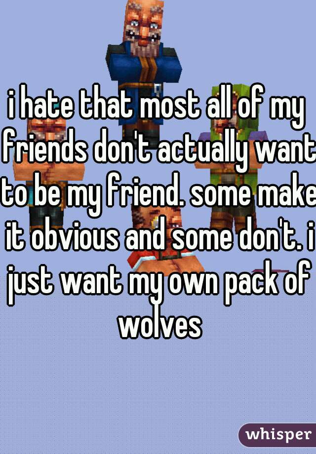 i hate that most all of my friends don't actually want to be my friend. some make it obvious and some don't. i just want my own pack of wolves