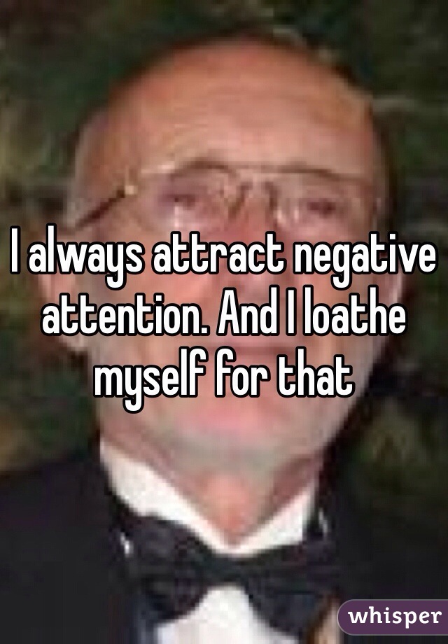 I always attract negative attention. And I loathe myself for that