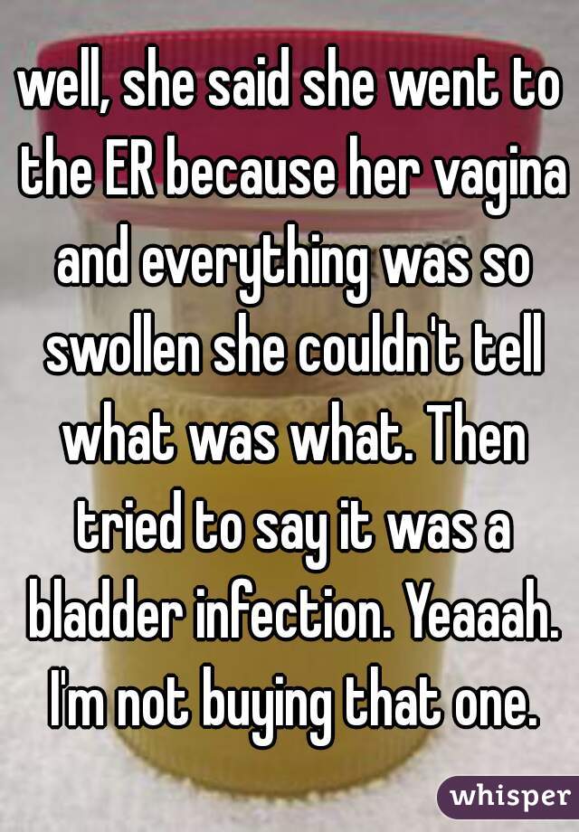 well, she said she went to the ER because her vagina and everything was so swollen she couldn't tell what was what. Then tried to say it was a bladder infection. Yeaaah. I'm not buying that one.