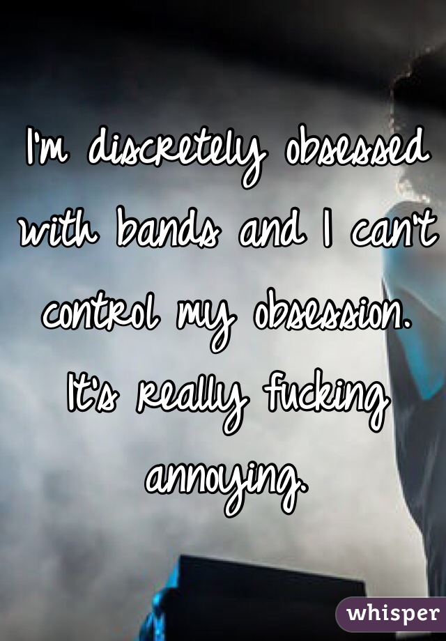 I'm discretely obsessed with bands and I can't control my obsession. It's really fucking annoying. 