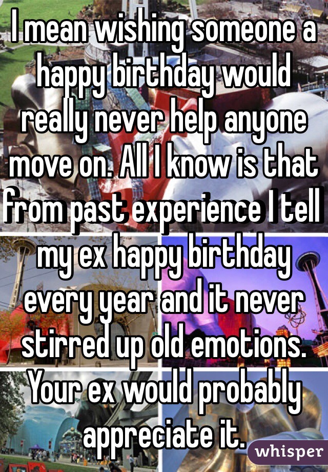 I mean wishing someone a happy birthday would really never help anyone move on. All I know is that from past experience I tell my ex happy birthday every year and it never stirred up old emotions. Your ex would probably appreciate it.
