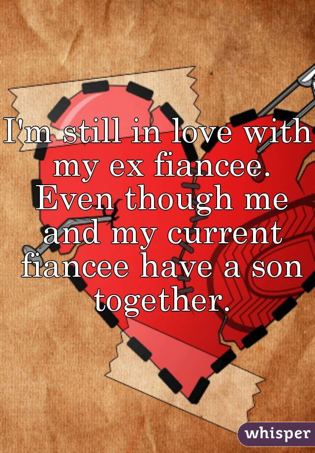 I'm still in love with my ex fiancee. Even though me and my current fiancee have a son together.