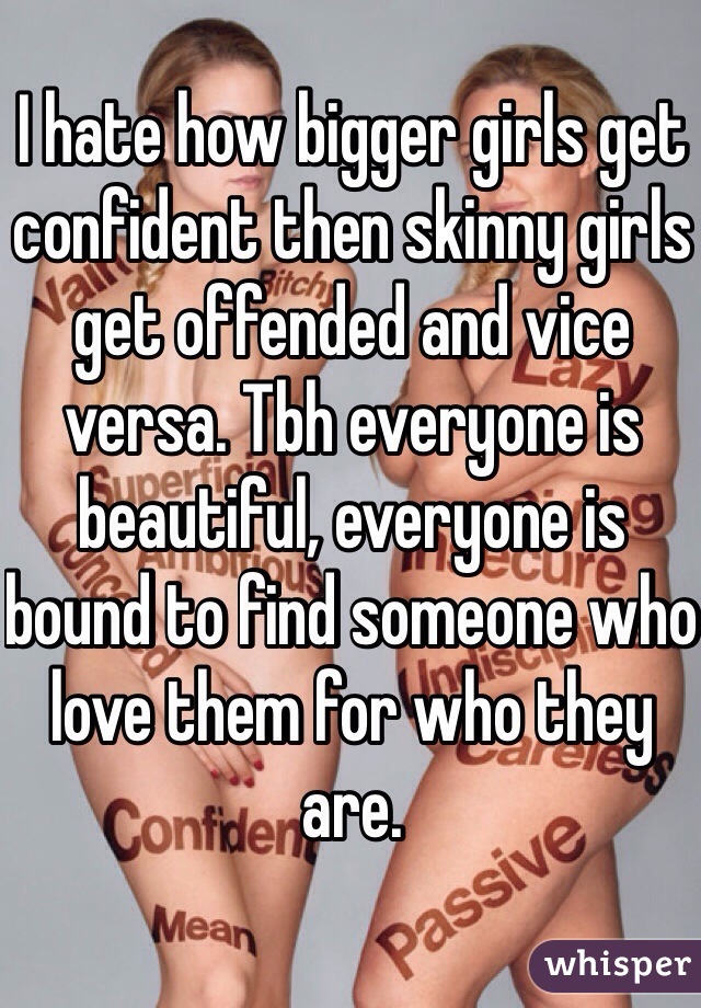 I hate how bigger girls get confident then skinny girls get offended and vice versa. Tbh everyone is beautiful, everyone is bound to find someone who love them for who they are. 
