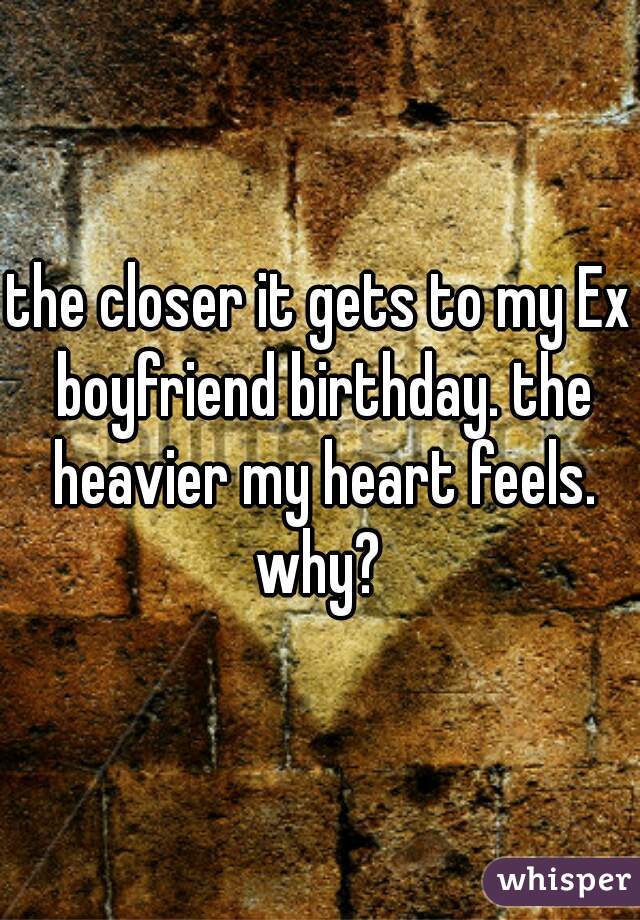 the closer it gets to my Ex boyfriend birthday. the heavier my heart feels. why? 