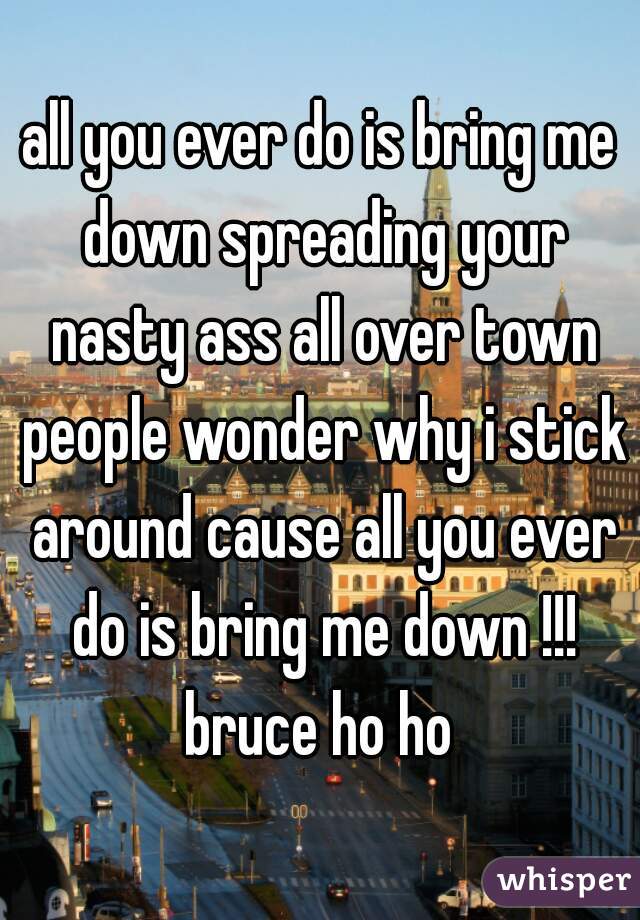 all you ever do is bring me down spreading your nasty ass all over town people wonder why i stick around cause all you ever do is bring me down !!! bruce ho ho 