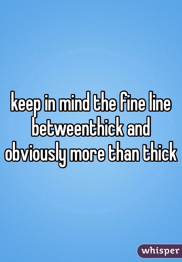 keep in mind the fine line betweenthick and obviously more than thick