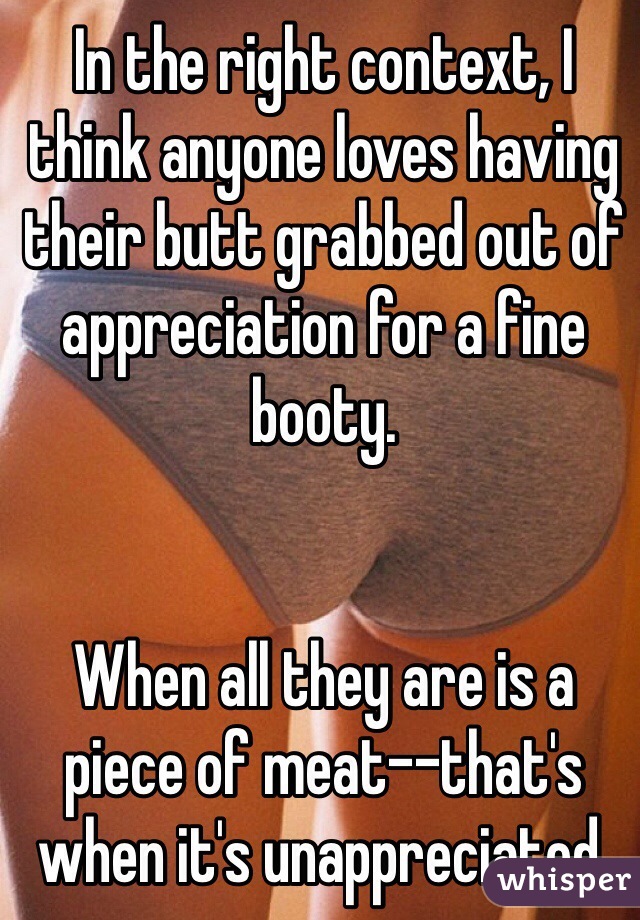 In the right context, I think anyone loves having their butt grabbed out of appreciation for a fine booty. 


When all they are is a piece of meat--that's when it's unappreciated. 