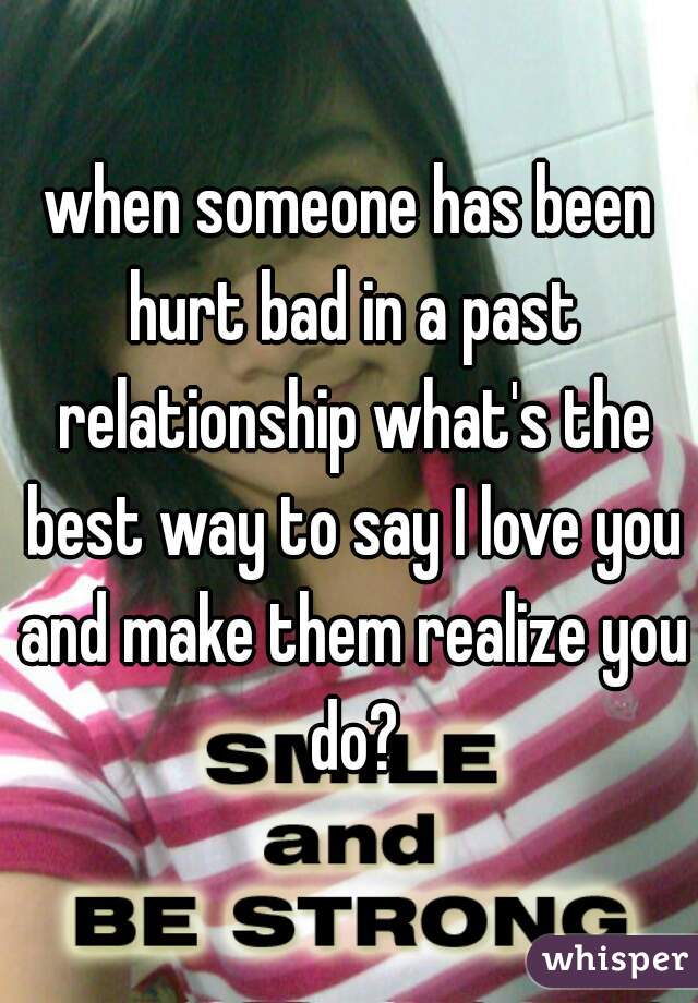 when someone has been hurt bad in a past relationship what's the best way to say I love you and make them realize you do?