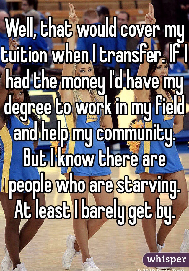 Well, that would cover my tuition when I transfer. If I had the money I'd have my degree to work in my field and help my community. But I know there are people who are starving. At least I barely get by. 
