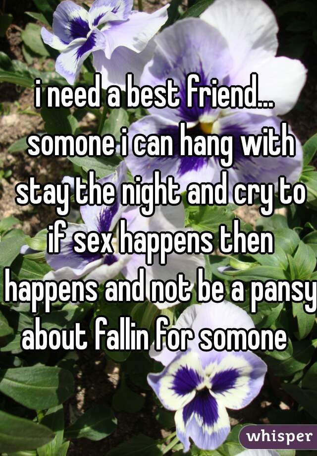 i need a best friend...  somone i can hang with stay the night and cry to if sex happens then happens and not be a pansy about fallin for somone  