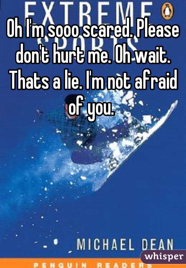 Oh I'm sooo scared. Please don't hurt me. Oh wait. Thats a lie. I'm not afraid of you. 
