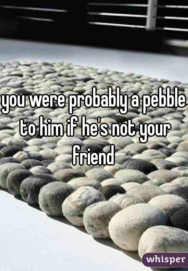 you were probably a pebble to him if he's not your friend 