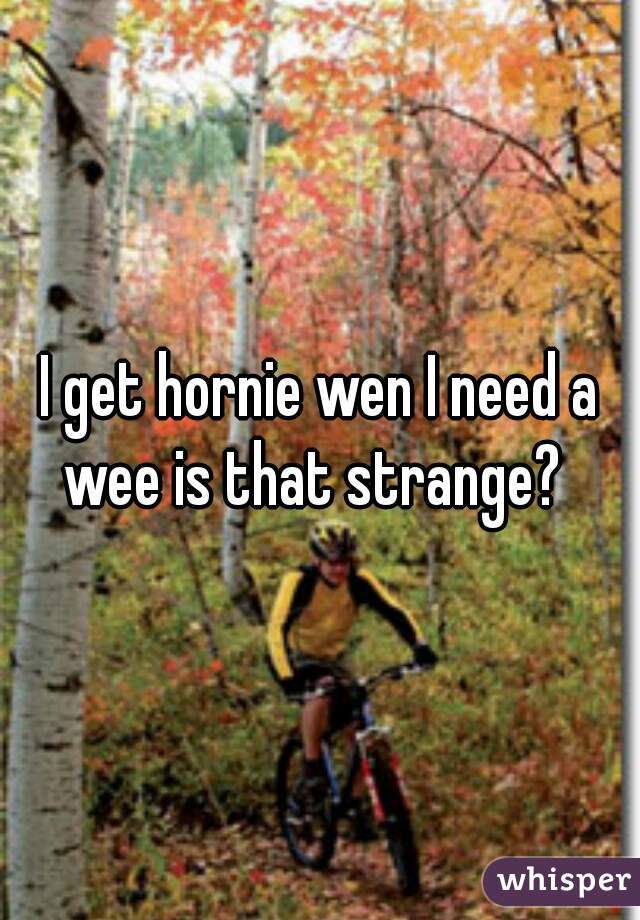 I get hornie wen I need a wee is that strange?  