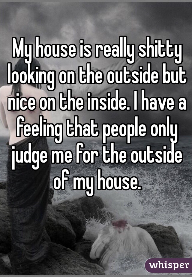 My house is really shitty looking on the outside but nice on the inside. I have a feeling that people only judge me for the outside of my house.