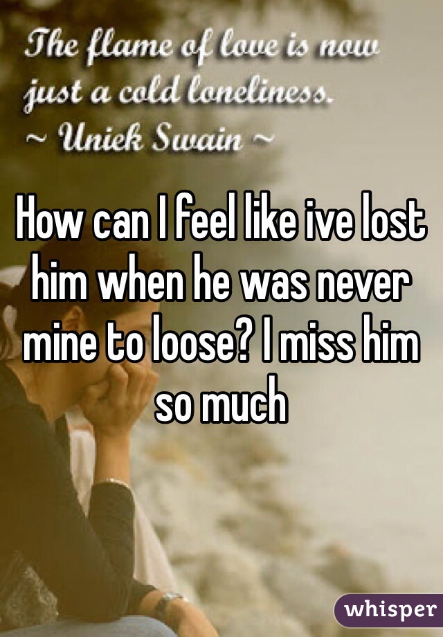 How can I feel like ive lost him when he was never mine to loose? I miss him so much 