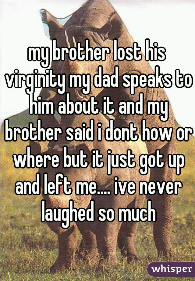 my brother lost his virginity my dad speaks to him about it and my brother said i dont how or where but it just got up and left me.... ive never laughed so much