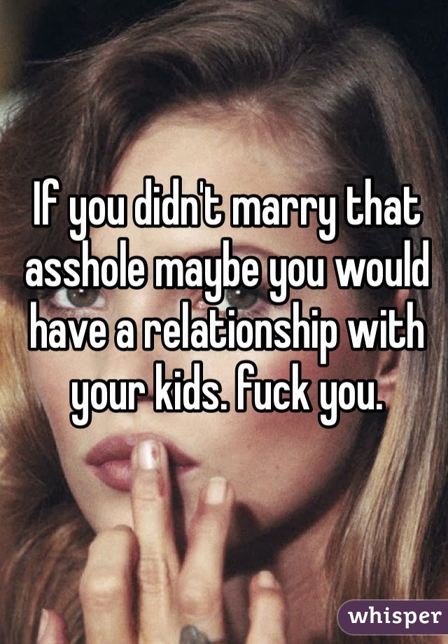 If you didn't marry that asshole maybe you would have a relationship with your kids. fuck you. 